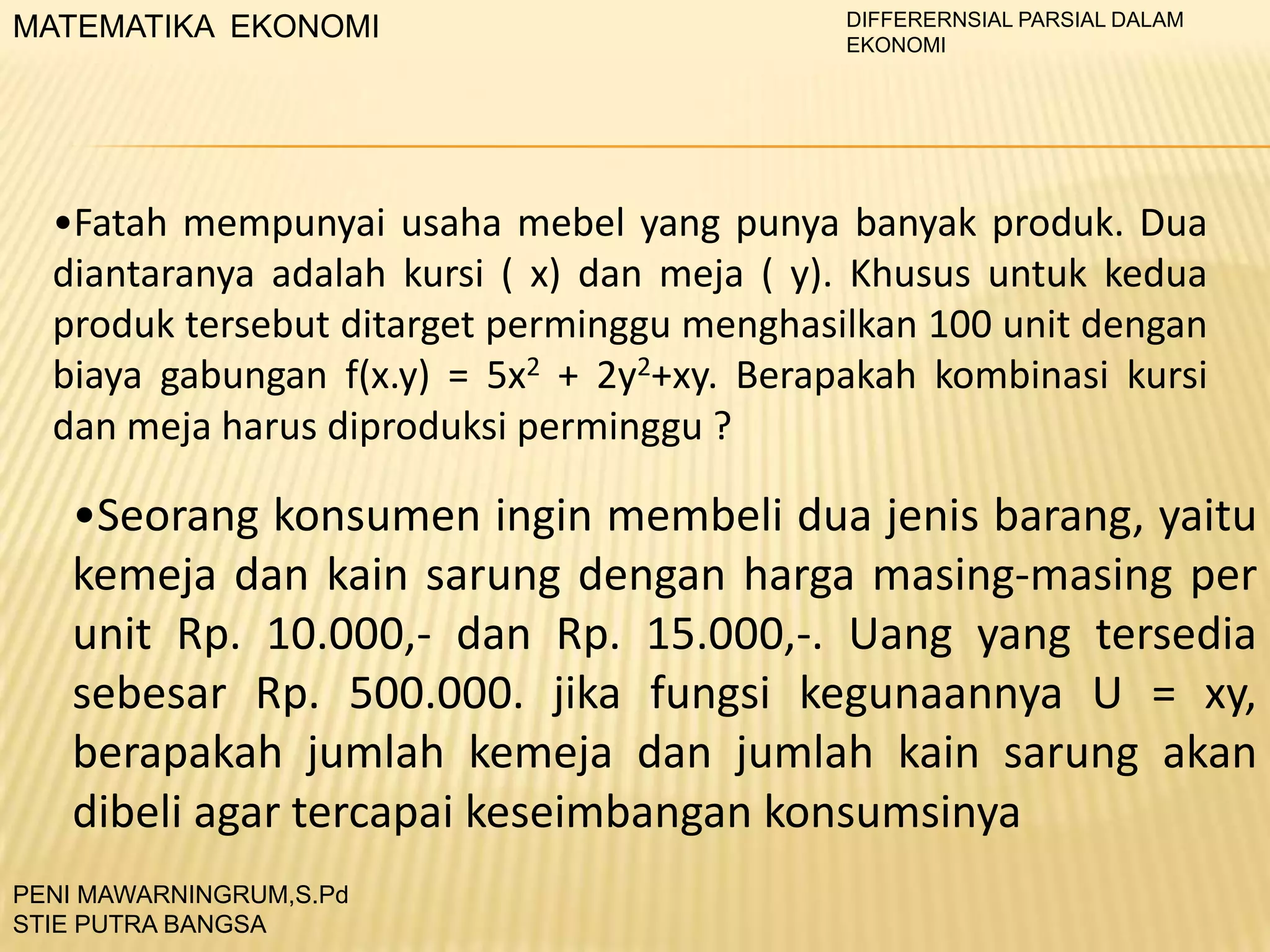 MATEMATIKA EKONOMI

DIFFERERNSIAL PARSIAL DALAM
EKONOMI

•Fatah mempunyai usaha mebel yang punya banyak produk. Dua
diantaranya adalah kursi ( x) dan meja ( y). Khusus untuk kedua
produk tersebut ditarget perminggu menghasilkan 100 unit dengan
biaya gabungan f(x.y) = 5x2 + 2y2+xy. Berapakah kombinasi kursi
dan meja harus diproduksi perminggu ?

•Seorang konsumen ingin membeli dua jenis barang, yaitu
kemeja dan kain sarung dengan harga masing-masing per
unit Rp. 10.000,- dan Rp. 15.000,-. Uang yang tersedia
sebesar Rp. 500.000. jika fungsi kegunaannya U = xy,
berapakah jumlah kemeja dan jumlah kain sarung akan
dibeli agar tercapai keseimbangan konsumsinya
PENI MAWARNINGRUM,S.Pd
STIE PUTRA BANGSA

 