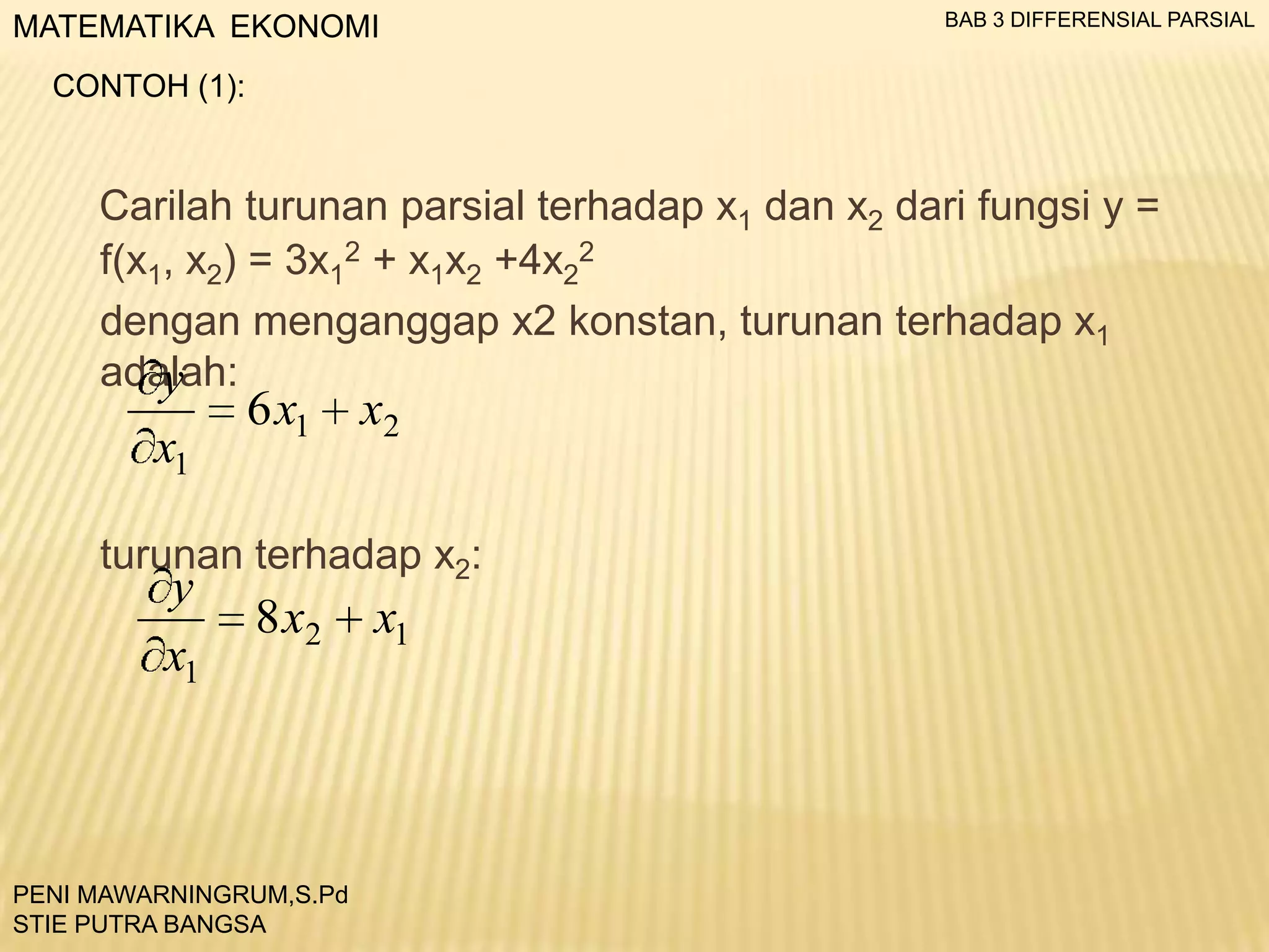 MATEMATIKA EKONOMI

BAB 3 DIFFERENSIAL PARSIAL

CONTOH (1):

Carilah turunan parsial terhadap x1 dan x2 dari fungsi y =
f(x1, x2) = 3x12 + x1x2 +4x22
dengan menganggap x2 konstan, turunan terhadap x1
adalah:
y

x1

6 x1

x2

turunan terhadap x2:

y
x1

8 x2

PENI MAWARNINGRUM,S.Pd
STIE PUTRA BANGSA

x1

 
