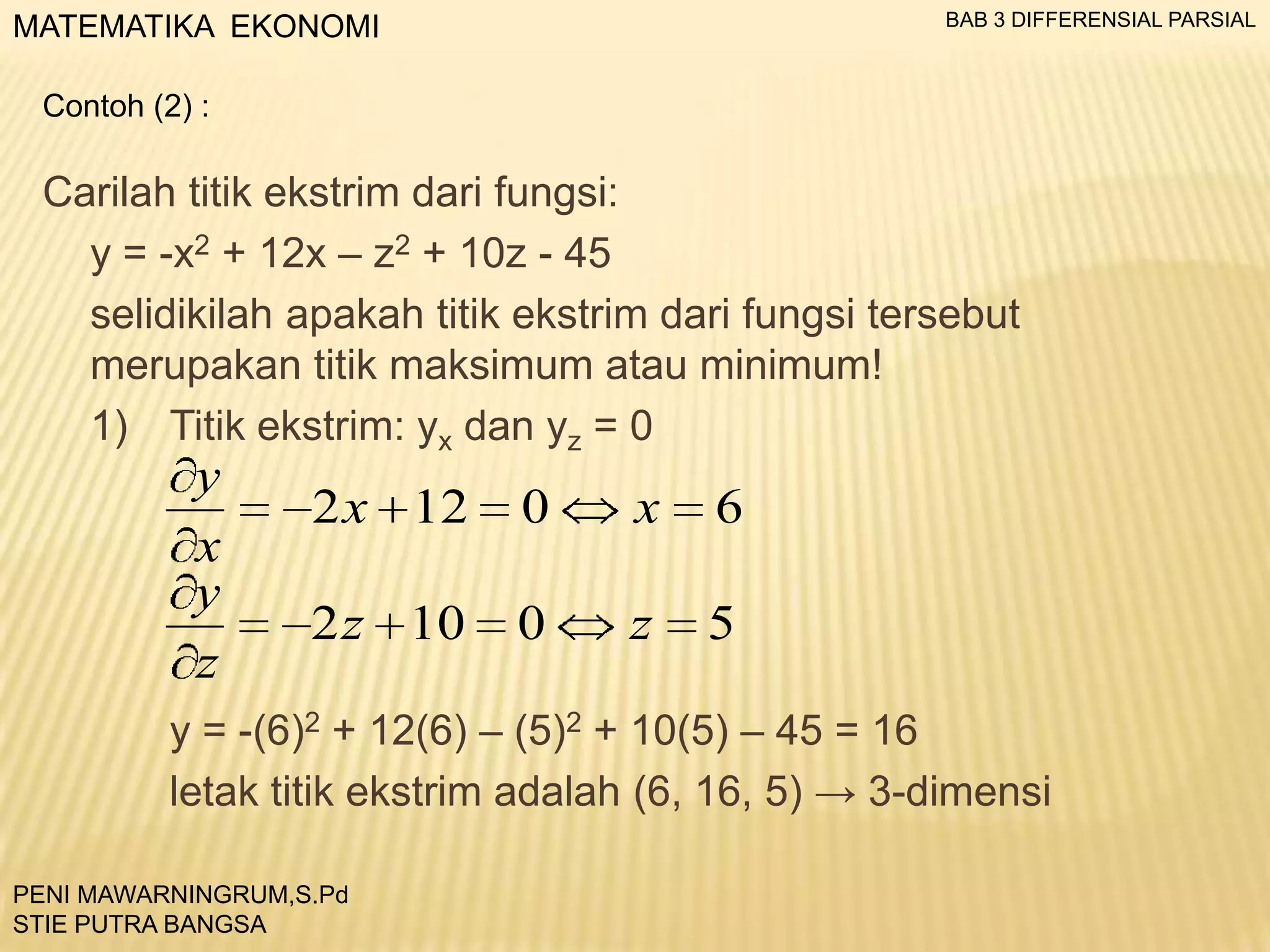 BAB 3 DIFFERENSIAL PARSIAL

MATEMATIKA EKONOMI
Contoh (2) :

Carilah titik ekstrim dari fungsi:
y = -x2 + 12x – z2 + 10z - 45
selidikilah apakah titik ekstrim dari fungsi tersebut
merupakan titik maksimum atau minimum!
1) Titik ekstrim: yx dan yz = 0

y
x
y
z

2 x 12

0

x

6

2 z 10

0

z

5

y = -(6)2 + 12(6) – (5)2 + 10(5) – 45 = 16
letak titik ekstrim adalah (6, 16, 5) → 3-dimensi
PENI MAWARNINGRUM,S.Pd
STIE PUTRA BANGSA

 