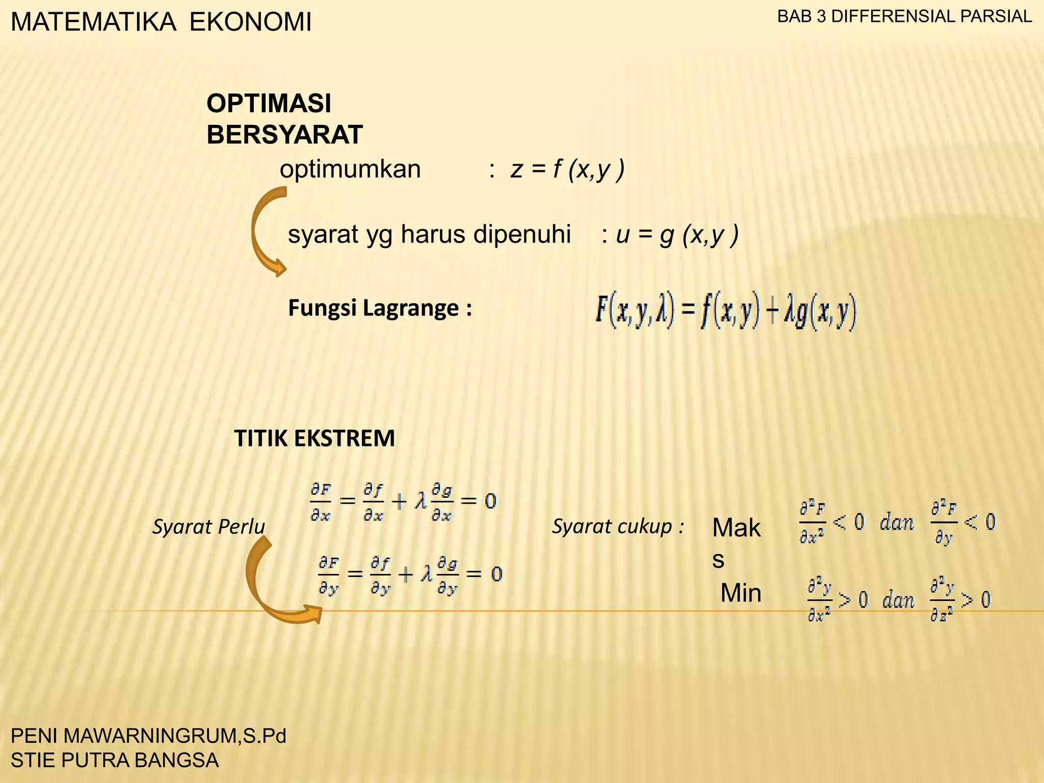 BAB 3 DIFFERENSIAL PARSIAL

MATEMATIKA EKONOMI
OPTIMASI
BERSYARAT
optimumkan

: z = f (x,y )

syarat yg harus dipenuhi

: u = g (x,y )

Fungsi Lagrange :

TITIK EKSTREM
Syarat Perlu

PENI MAWARNINGRUM,S.Pd
STIE PUTRA BANGSA

Syarat cukup :

Mak
s
Min

 