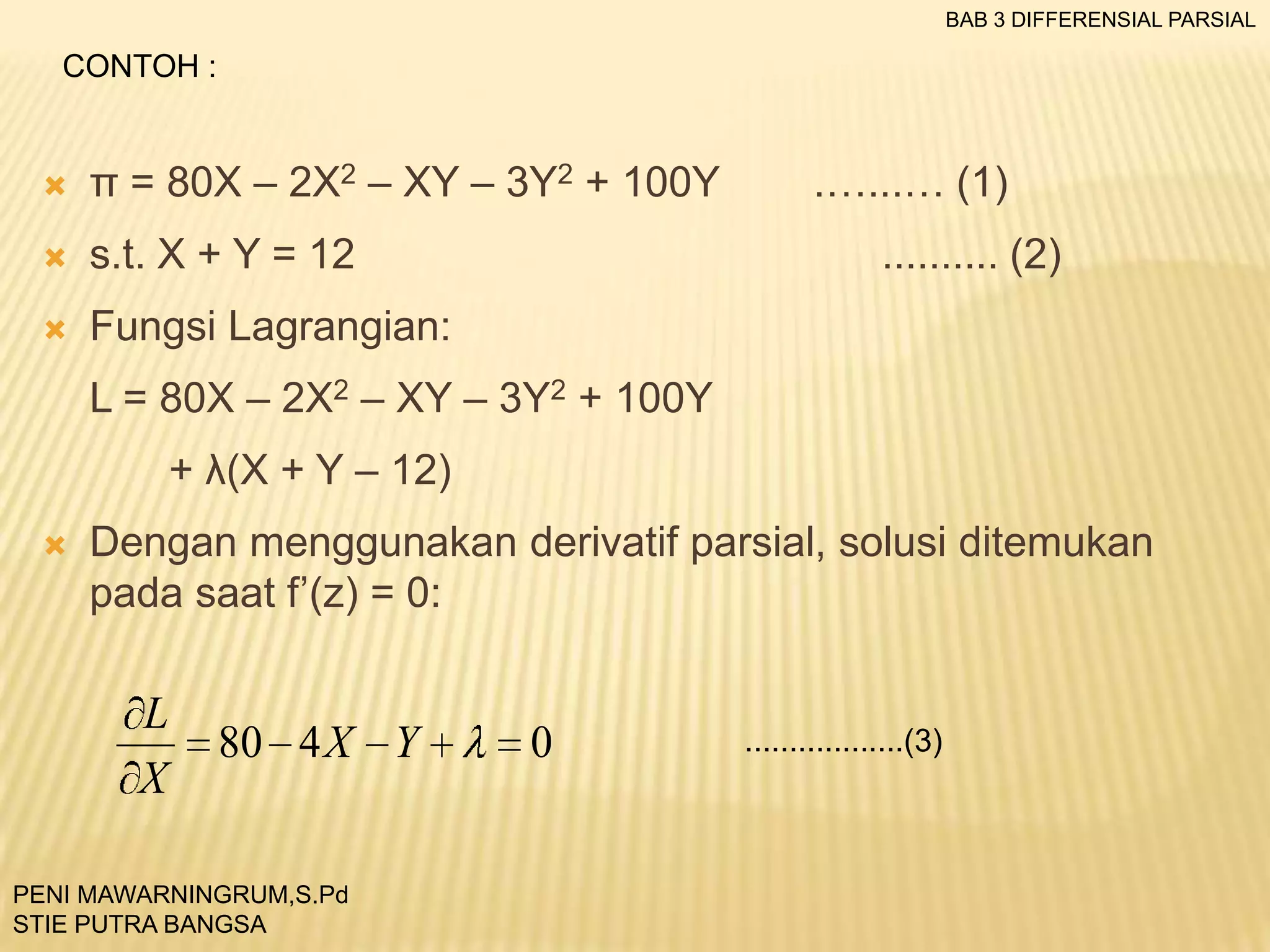 BAB 3 DIFFERENSIAL PARSIAL

CONTOH :



π = 80X – 2X2 – XY – 3Y2 + 100Y



s.t. X + Y = 12



.…...… (1)

Fungsi Lagrangian:

.......... (2)

L = 80X – 2X2 – XY – 3Y2 + 100Y
+ λ(X + Y – 12)


Dengan menggunakan derivatif parsial, solusi ditemukan
pada saat f’(z) = 0:

L
X

80 4 X Y

PENI MAWARNINGRUM,S.Pd
STIE PUTRA BANGSA

0

..................(3)

 