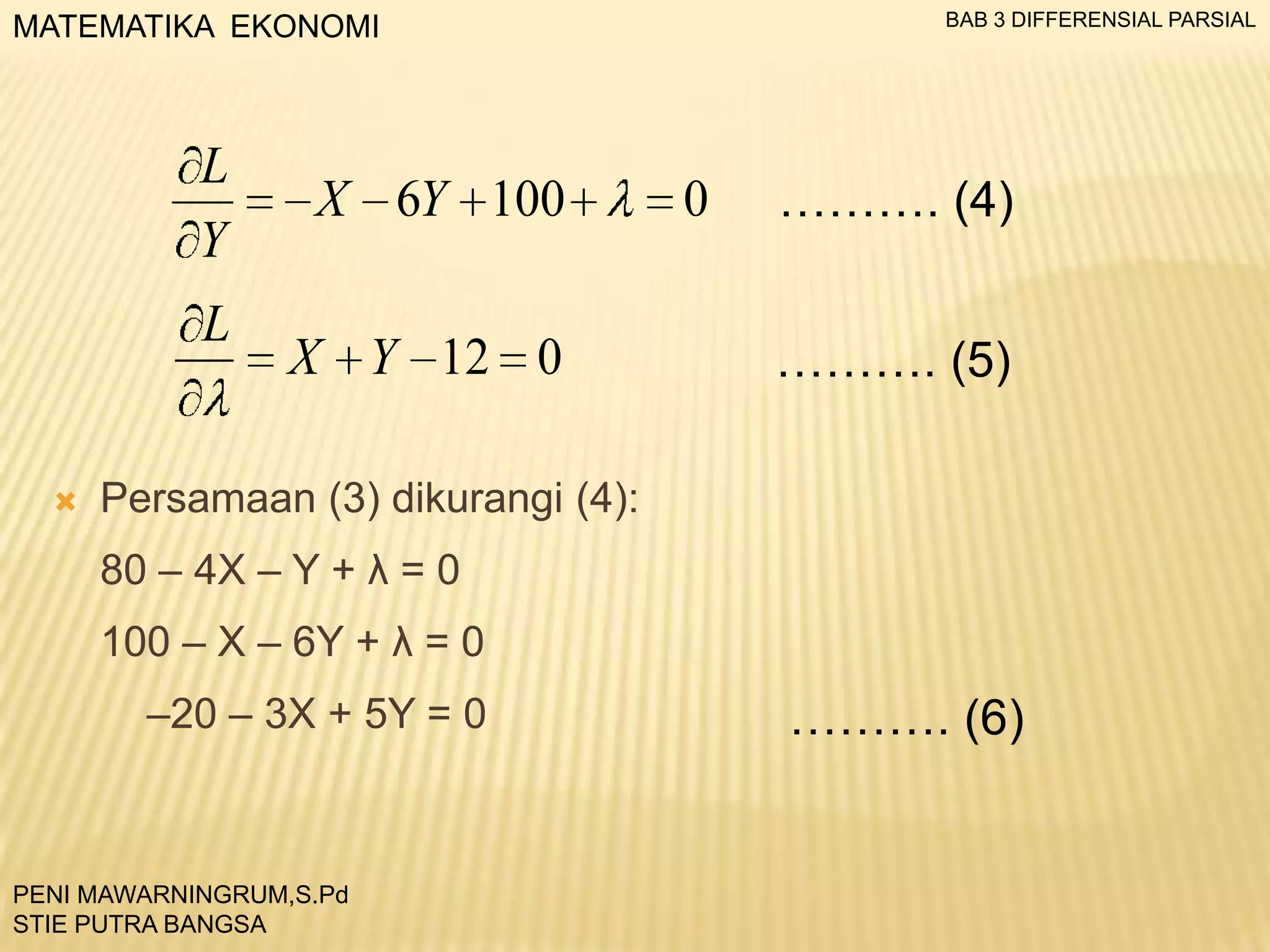 BAB 3 DIFFERENSIAL PARSIAL

MATEMATIKA EKONOMI

L
Y

L



X 6Y 100

X Y 12 0

0

………. (4)
………. (5)

Persamaan (3) dikurangi (4):
80 – 4X – Y + λ = 0
100 – X – 6Y + λ = 0
–20 – 3X + 5Y = 0

PENI MAWARNINGRUM,S.Pd
STIE PUTRA BANGSA

………. (6)

 