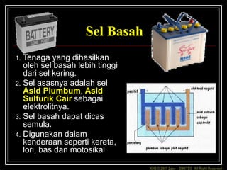 KHB © 2007 Zaxx – SMKTD3 All Right Reserved
Sel Basah
1. Tenaga yang dihasilkan
oleh sel basah lebih tinggi
dari sel kering.
2. Sel asasnya adalah sel
Asid Plumbum, Asid
Sulfurik Cair sebagai
elektrolitnya.
3. Sel basah dapat dicas
semula.
4. Digunakan dalam
kenderaan seperti kereta,
lori, bas dan motosikal.
 
