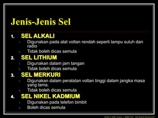 KHB © 2007 Zaxx – SMKTD3 All Right Reserved
Jenis-Jenis Sel
1. SEL ALKALI
1. Digunakan pada alat voltan rendah seperti lampu suluh dan
radio
2. Tidak boleh dicas semula
2. SEL LITHIUM
1. Digunakan dalam jam tangan
2. Tidak boleh dicas semula
3. SEL MERKURI
1. Digunakan dalam peralatan voltan tinggi dalam jangka masa
yang lama.
2. Tidak boleh dicas semula
4. SEL NIKEL KADMIUM
1. Digunakan pada telefon bimbit
2. Boleh dicas semula
 