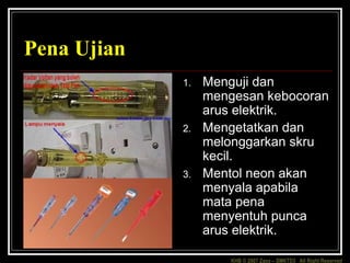 KHB © 2007 Zaxx – SMKTD3 All Right Reserved
Pena Ujian
1. Menguji dan
mengesan kebocoran
arus elektrik.
2. Mengetatkan dan
melonggarkan skru
kecil.
3. Mentol neon akan
menyala apabila
mata pena
menyentuh punca
arus elektrik.
 