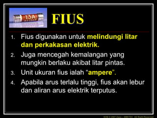 KHB © 2007 Zaxx – SMKTD3 All Right Reserved
FIUS
1. Fius digunakan untuk melindungi litar
dan perkakasan elektrik.
2. Juga mencegah kemalangan yang
mungkin berlaku akibat litar pintas.
3. Unit ukuran fius ialah “ampere”.
4. Apabila arus terlalu tinggi, fius akan lebur
dan aliran arus elektrik terputus.
 