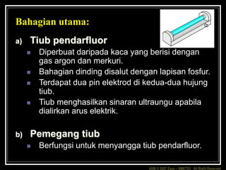KHB © 2007 Zaxx – SMKTD3 All Right Reserved
Bahagian utama:
a) Tiub pendarfluor
 Diperbuat daripada kaca yang berisi dengan
gas argon dan merkuri.
 Bahagian dinding disalut dengan lapisan fosfur.
 Terdapat dua pin elektrod di kedua-dua hujung
tiub.
 Tiub menghasilkan sinaran ultraungu apabila
dialirkan arus elektrik.
b) Pemegang tiub
 Berfungsi untuk menyangga tiub pendarfluor.
 
