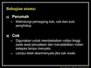 KHB © 2007 Zaxx – SMKTD3 All Right Reserved
Bahagian utama:
c) Perumah
 Melindungi pemegang tiub, cok dan suis
penghidup.
d) Cok
 Digunakan untuk membekalkan voltan tinggi
pada awal penyalaan dan menstabilkan voltan
selepas lampu menyala.
 Lampu tidak akanmenyala jika cok rosak.
 