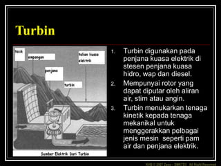 KHB © 2007 Zaxx – SMKTD3 All Right Reserved
Turbin
1. Turbin digunakan pada
penjana kuasa elektrik di
stesen penjana kuasa
hidro, wap dan diesel.
2. Mempunyai rotor yang
dapat diputar oleh aliran
air, stim atau angin.
3. Turbin menukarkan tenaga
kinetik kepada tenaga
mekanikal untuk
menggerakkan pelbagai
jenis mesin seperti pam
air dan penjana elektrik.
 