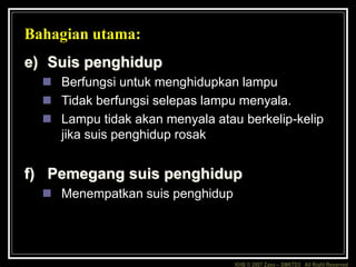 KHB © 2007 Zaxx – SMKTD3 All Right Reserved
Bahagian utama:
e) Suis penghidup
 Berfungsi untuk menghidupkan lampu
 Tidak berfungsi selepas lampu menyala.
 Lampu tidak akan menyala atau berkelip-kelip
jika suis penghidup rosak
f) Pemegang suis penghidup
 Menempatkan suis penghidup
 