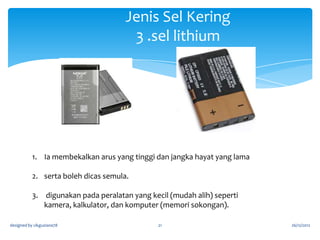 Jenis Sel Kering
2. sel merkuri

1. Bersaiz kecil dan mahal
2. Untuk perkakas elektrik/peranti yg memerlukan arus yg
rendah
3. Tidak boleh dicas semula
designed by cikguziana78

21

26/12/2012

 