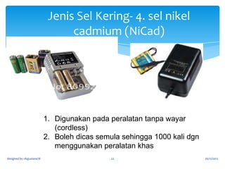 Jenis Sel Kering
3 .sel lithium

1. Ia membekalkan arus yang tinggi dan jangka hayat yang lama
2. serta boleh dicas semula.

3. digunakan pada peralatan yang kecil (mudah alih) seperti
kamera, dan komputer (memori sokongan).
designed by cikguziana78

22

26/12/2012

 