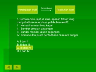Petempatan awal Pelabuhan awal Berkembang 3.  Berdasarkan rajah di atas, apakah faktor yang menyebabkan munculnya pelabuhan awal? I  Kemahiran membina kapal II  Sumber bekalan dagangan III  Sungai menjadi laluan dagangan IV  Kemunculan pusat pentadbiran di muara sungai A. I dan II B. II dan III C. III dan IV D. I dan IV 