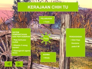 PENGASASAN Oleh Raja  Gautama  pada 6 M SISTEM PEMERINTAHAN DAN PENTADBIRAN Raja berkuasa mutlak Dibantu 3 orang menteri Dipengaruhi agama Hindu PELABUHAN Tiada AGAMA Hindu Peta KERAJAAN CHIH TU 