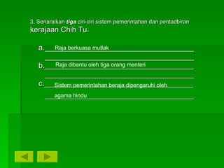 3. Senaraikan  tiga   ciri-ciri sistem pemerintahan dan pentadbiran  kerajaan Chih Tu. a.____________________________________ ____________________________________ b.____________________________________ ____________________________________ c.____________________________________ ____________________________________ Raja berkuasa mutlak Raja dibantu oleh tiga orang menteri Sistem pemerintahan beraja dipengaruhi oleh agama hindu 
