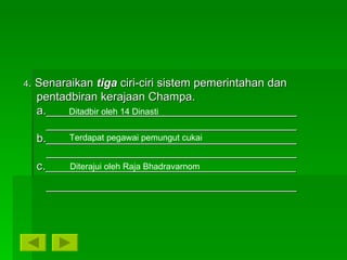 4 . Senaraikan  tiga  ciri-ciri sistem pemerintahan dan  pentadbiran kerajaan Champa. a._______________________________________ _______________________________________ b._______________________________________ _______________________________________ c._______________________________________ _______________________________________ Ditadbir oleh 14 Dinasti Terdapat pegawai pemungut cukai Diterajui oleh Raja Bhadravarnom 