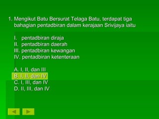 Mengikut Batu Bersurat Telaga Batu, terdapat tiga bahagian pentadbiran dalam kerajaan Srivijaya iaitu I.  pentadbiran diraja II.  pentadbiran daerah III. pentadbiran kewangan IV. pentadbiran ketenteraan A. I, II, dan III B. I, II, dan IV C. I, III, dan IV D. II, III, dan IV 