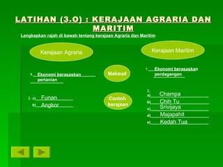 LATIHAN (3.O) : KERAJAAN AGRARIA DAN MARITIM Kerajaan Agraria Kerajaan Maritim Lengkapkan rajah di bawah tentang kerajaan Agraria dan Maritim Maksud Contoh  kerajaan 1.______________________________________________ 2. a )__________________ b)__________________ 1. ______________________________________ 2 . a)____________________________ b)____________________________ c)____________________________ d)____________________________ e)____________________________ Ekonomi berasaskan pertanian Ekonomi berasaskan perdagangan Funan Angkor Champa Chih Tu Srivijaya Majapahit Kedah Tua 