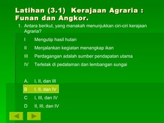 Latihan (3.1)  Kerajaan Agraria : Funan dan Angkor.  Antara berikut, yang manakah menunjukkan ciri-ciri kerajaan Agraria? I Mengutip hasil hutan II Menjalankan kegiatan menangkap ikan III Perdagangan adalah sumber pendapatan utama IV Terletak di pedalaman dan lembangan sungai A. I, II, dan III B I, II, dan IV C I, III, dan IV D II, III, dan IV 