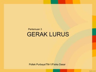 GERAK LURUS
Pertemuan 3
Poltek Purbaya/TM-1/Fisika Dasar
 