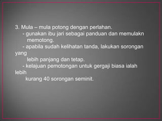Cara memotongdengangergajiApabilapemotonganhampirselesai, sokonghujung yang tergantungdengansebelahtangan.Semasamemotong, tekandantolakpadabingkai. Apabilaberundur , angkatgergajisedikittetapijanganditarikkeranainiakanmenumpulkanmatagergaji.