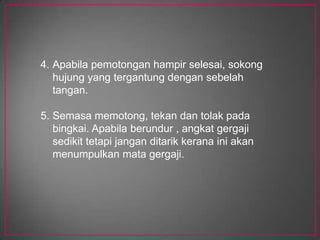 Keteganganmatagegajimestilahsesuaiuntukjenispemotongan.Gunakanmatagergajibolehlenturpadabahagian – bahagian yang rumit.Kelajuanpemotonganmestilahsesuai.Semasamenggergaji, tekananpadabendakerjamestilahsesuaidenganjenislogam yang digunakan, samaadalogamkerasataupunlogamlembut.