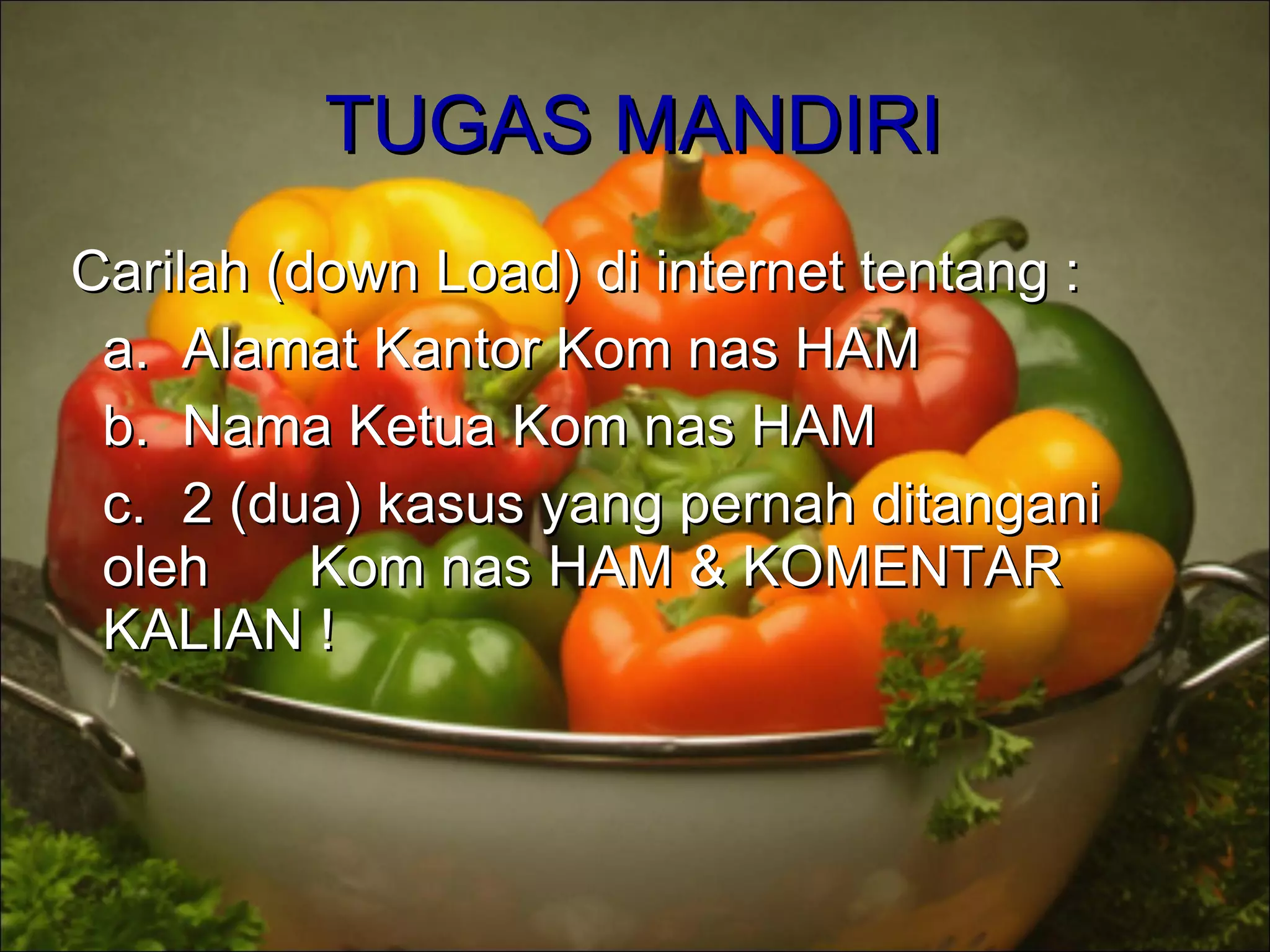 TUGAS MANDIRITUGAS MANDIRI
Carilah (down Load) di internet tentang :Carilah (down Load) di internet tentang :
a.a. Alamat Kantor Kom nas HAMAlamat Kantor Kom nas HAM
b.b. Nama Ketua Kom nas HAMNama Ketua Kom nas HAM
c.c. 2 (dua) kasus yang pernah ditangani2 (dua) kasus yang pernah ditangani
oleholeh Kom nas HAM & KOMENTARKom nas HAM & KOMENTAR
KALIAN !KALIAN !
 