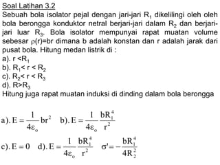 Soal Latihan 3.2
Sebuah bola isolator pejal dengan jari-jari R1 dikelilingi oleh oleh
bola berongga konduktor netral berjari-jari dalam R2 dan berjari-
jari luar R3. Bola isolator mempunyai rapat muatan volume
sebesar (r)=br dimana b adalah konstan dan r adalah jarak dari
pusat bola. Hitung medan listrik di :
a). r <R1
b). R1< r < R2
c). R2< r < R3
d). R>R3
Hitung juga rapat muatan induksi di dinding dalam bola berongga
2
2
4
1
2
4
1
o
2
4
1
o
2
o
R4
bR
'
r
bR
4
1
E).d0E).c
r
bR
4
1
E).bbr
4
1
E).a







 