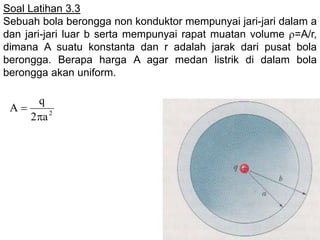Soal Latihan 3.3
Sebuah bola berongga non konduktor mempunyai jari-jari dalam a
dan jari-jari luar b serta mempunyai rapat muatan volume =A/r,
dimana A suatu konstanta dan r adalah jarak dari pusat bola
berongga. Berapa harga A agar medan listrik di dalam bola
berongga akan uniform.
2
a2
q
A


 
