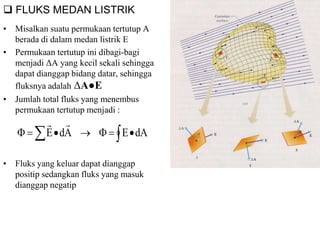  FLUKS MEDAN LISTRIK
• Misalkan suatu permukaan tertutup A
berada di dalam medan listrik E
• Permukaan tertutup ini dibagi-bagi
menjadi ΔA yang kecil sekali sehingga
dapat dianggap bidang datar, sehingga
fluksnya adalah ΔA●E
• Jumlah total fluks yang menembus
permukaan tertutup menjadi :
• Fluks yang keluar dapat dianggap
positip sedangkan fluks yang masuk
dianggap negatip
   dAEAdE

 