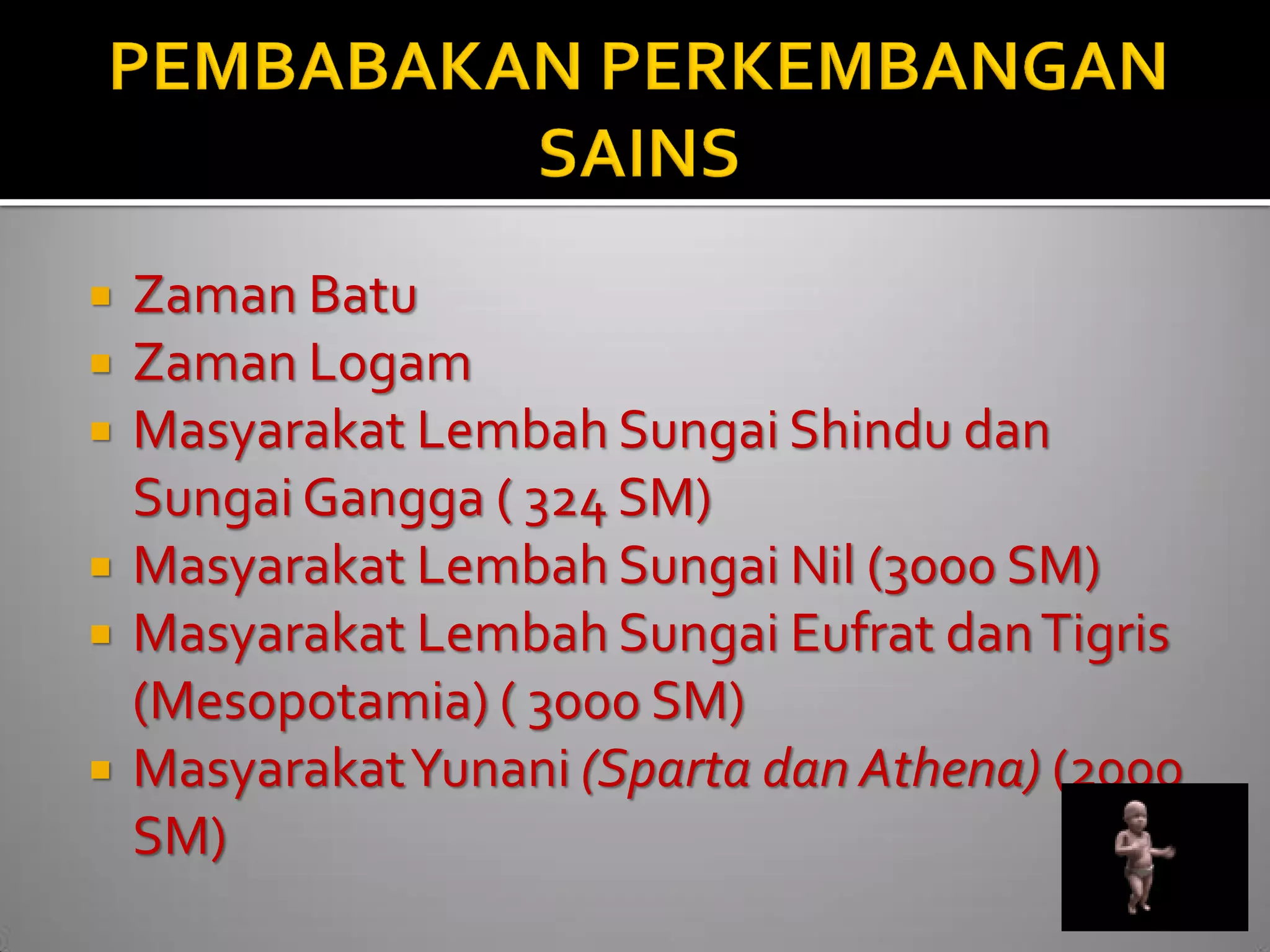 Zaman Batu 
Zaman Logam 
Masyarakat Lembah Sungai Shindu dan Sungai Gangga ( 324 SM) 
Masyarakat Lembah Sungai Nil (3000 SM) 
Masyarakat Lembah Sungai Eufrat dan Tigris (Mesopotamia) ( 3000 SM) 
Masyarakat Yunani (Sparta dan Athena) (2000 SM)  