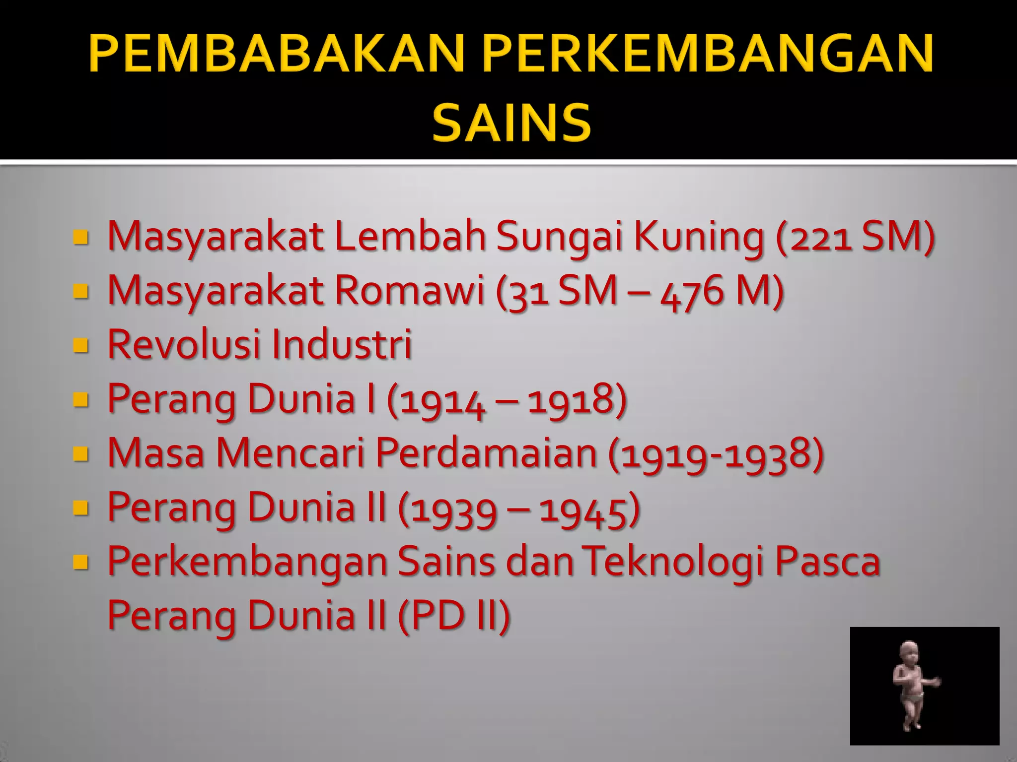 Masyarakat Lembah Sungai Kuning (221 SM) 
Masyarakat Romawi (31 SM – 476 M) 
Revolusi Industri 
Perang Dunia I (1914 – 1918) 
Masa Mencari Perdamaian (1919-1938) 
Perang Dunia II (1939 – 1945) 
Perkembangan Sains dan Teknologi Pasca Perang Dunia II (PD II)  