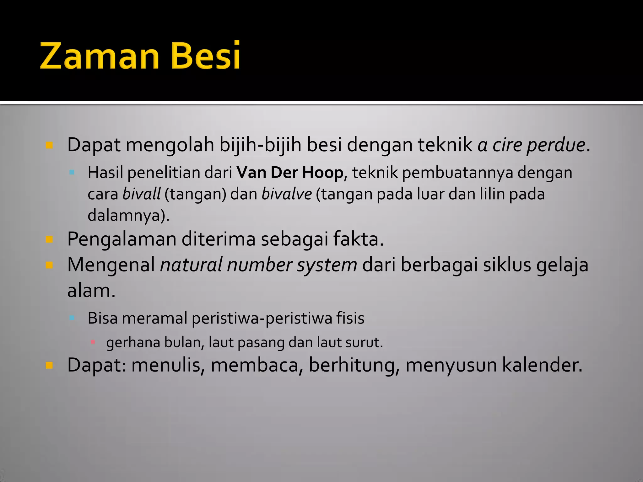 Dapat mengolah bijih-bijih besi dengan teknik a cire perdue. 
Hasil penelitian dari Van Der Hoop, teknik pembuatannya dengan cara bivall (tangan) dan bivalve (tangan pada luar dan lilin pada dalamnya). 
Pengalaman diterima sebagai fakta. 
Mengenal natural number system dari berbagai siklus gelaja alam. 
Bisa meramal peristiwa-peristiwa fisis 
▪gerhana bulan, laut pasang dan laut surut. 
Dapat: menulis, membaca, berhitung, menyusun kalender.  