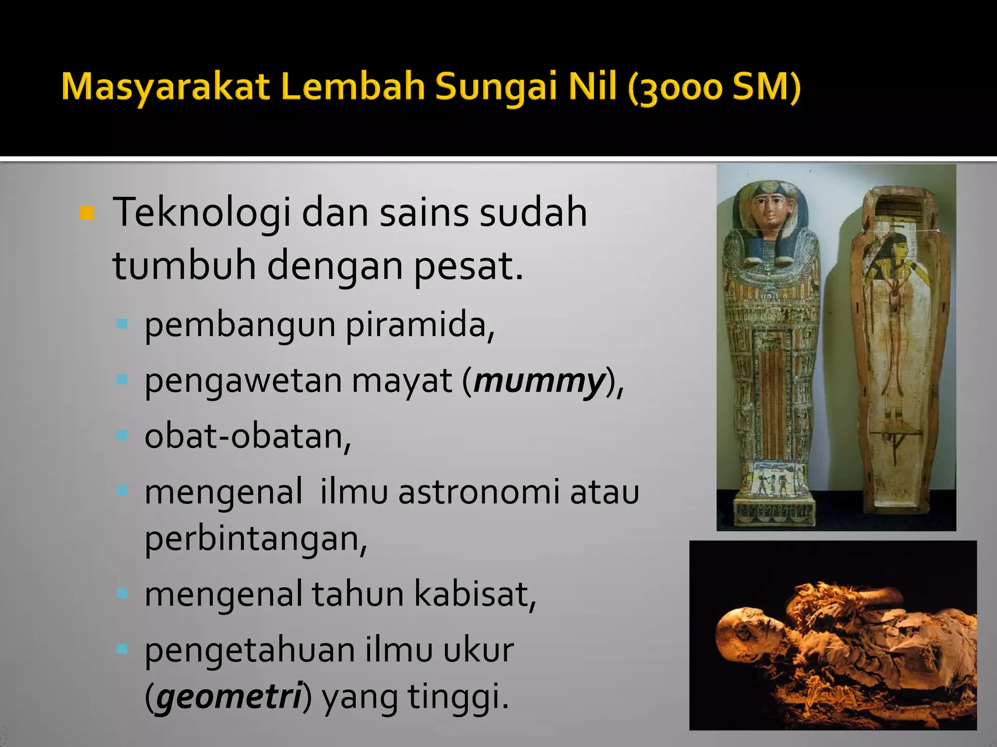 Teknologi dan sains sudah tumbuh dengan pesat. 
pembangun piramida, 
pengawetan mayat (mummy), 
obat-obatan, 
mengenal ilmu astronomi atau perbintangan, 
mengenal tahun kabisat, 
pengetahuan ilmu ukur (geometri) yang tinggi.  
