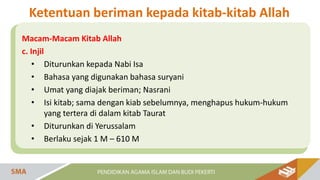 Macam-Macam Kitab Allah
c. Injil
• Diturunkan kepada Nabi Isa
• Bahasa yang digunakan bahasa suryani
• Umat yang diajak beriman; Nasrani
• Isi kitab; sama dengan kiab sebelumnya, menghapus hukum-hukum
yang tertera di dalam kitab Taurat
• Diturunkan di Yerussalam
• Berlaku sejak 1 M – 610 M
Ketentuan beriman kepada kitab-kitab Allah
 