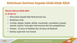 Macam-Macam Kitab Allah
d. Al-Qur’an
• Diturunkan kepada Nabi Muhammad saw.
• Berbahasa Arab
• Isi kitab; Aqidah, ibadah, akhlak, muamalah, munakahat, jinayah,
siyasah, sejarah, hubungan internasional dan ilmu pengetahuan
• Tempat : 13 tahun di Makkah dan 10 tahun di Madinah
• Berlaku sejak 610- hari Kiamat
Ketentuan beriman kepada kitab-kitab Allah
 