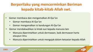 • Gemar membaca dan mengamalkan Al-Qur’an
• Gemar membaca Al-Qur’an
• Gemar mengamalkan isi kandungan Al-Qur’an
• Gemar mendakwahkan isi kitab suci kepada manusia lain
• Manusia diperintahkan untuk dermawan, baik dermawan harta
ataupun ilmu
• Manusia diperintahkan untuk mengajak dalam ketaatan kepada Allah
Berperilaku yang mencerminkan Beriman
kepada kitab-kitab Allah swt.
 