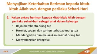 2. Kaitan antara beriman kepada kitab-kitab Allah dengan
perilaku sehari-hari sebagai anak dalam keluarga
• Rajin membantu orang tua
• Hormat, sopan, dan santun terhadap orang tua
• Mendengarkan dan melakukan nasihat orang tua
• Menyenangkan orang tua
Menyajikan Keterkaitan Beriman kepada kitab-
kitab Allah swt. dengan perilaku Sehari-Hari
 