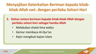 3. Kaitan antara beriman kepada kitab-kitab Allah dengan
perilaku sehari-hari sebagai hamba Allah
• Melakukan shalat lima waktu
• Gemar membaca Al-Qur’an
• Rajin mengikuti kajian Islam
Menyajikan Keterkaitan Beriman kepada kitab-
kitab Allah swt. dengan perilaku Sehari-Hari
 