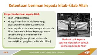 Pengertian beriman kepada kitab
• Iman (Arab); percaya
• Kitab; firman-firman Allah swt yang
dibukukan menjadi sebuah mushaf
• Iman kepada kitab; mempercayai kitab-kitab
Allah dan membuktikan kepercayaannya
tersebut dengan amal sehari-hari
• Manusai wajib mengimani kitab-kitab
samawi (kitab yang bersumber dari Allah)
Sumber:
Flickr_rumah.zakat
Berbuat baik kepada
sesama merupakan bentuk
keimanan kepada Allah
Ketentuan beriman kepada kitab-kitab Allah
 