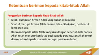 Pengertian beriman kepada kitab-kitab Allah
• Kitab; kumpulan firman Allah yang sudah dibukukan
• Shuhuf; berupa firman Allah namun tidak dibukukan; berbentuk
lembaran saja
• Beriman kepada kitab Allah; meyakni dengan sepenuh hati bahwa
Allah telah menurunkan kitab suci kepada para utusan Allah untuk
disampaikan kepada manusia sebagai pedoman hidup
Ketentuan beriman kepada kitab-kitab Allah
 