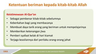 Keistimewaan Al-Qur’an
• Sebagai pembenar kitab-kitab sebelumnya
• Keberkahan bagi yang membacanya
• Membuat daya tarik orang yang beriman untuk mempelajarinya
• Memberikan ketenangan jiwa
• Pemberi syafaat kelak di hari kiamat
• Terjaga keasliannya dari perilaku orang-orang jahat
Ketentuan beriman kepada kitab-kitab Allah
 
