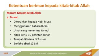 Macam-Macam Kitab Allah
a. Taurat
• Diturunkan kepada Nabi Musa
• Menggunakan bahasa Ibrani
• Umat yang menerima Yahudi
• Kitab berisi 10 perintah Tuhan
• Tempat diterima di Tursina
• Berlaku abad 12 SM
Ketentuan beriman kepada kitab-kitab Allah
 
