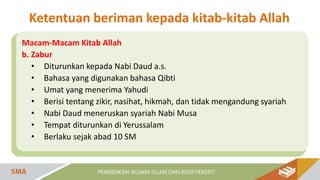 Macam-Macam Kitab Allah
b. Zabur
• Diturunkan kepada Nabi Daud a.s.
• Bahasa yang digunakan bahasa Qibti
• Umat yang menerima Yahudi
• Berisi tentang zikir, nasihat, hikmah, dan tidak mengandung syariah
• Nabi Daud meneruskan syariah Nabi Musa
• Tempat diturunkan di Yerussalam
• Berlaku sejak abad 10 SM
Ketentuan beriman kepada kitab-kitab Allah
 