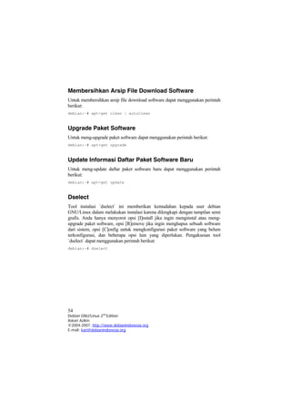 Membersihkan Arsip File Download Software
Untuk membersihkan arsip file download software dapat menggunakan perintah
berikut:
debian:~# apt-get clean | autoclean
Upgrade Paket Software
Untuk meng-upgrade paket software dapat menggunakan perintah berikut:
debian:~# apt-get upgrade
Update Informasi Daftar Paket Software Baru
Untuk meng-update daftar paket software baru dapat menggunakan perintah
berikut:
debian:~# apt-get update
Dselect
Tool instalasi `dselect` ini memberikan kemudahan kepada user debian
GNU/Linux dalam melakukan instalasi karena dilengkapi dengan tampilan semi
grafis. Anda hanya menyorot opsi [I]nstall jika ingin menginstal atau meng-
upgrade paket software, opsi [R]emove jika ingin menghapus sebuah software
dari sistem, opsi [C]onfig untuk mengkonfigurasi paket software yang belum
terkonfigurasi, dan beberapa opsi lain yang diperlukan. Pengaksesan tool
`dselect` dapat menggunakan perintah berikut:
debian:~# dselect
54
Debian GNU/Linux 2nd
Edition
Askari Azikin
©2004-2007, http://www.debianindonesia.org
E-mail: kari@debianindonesia.org
 
