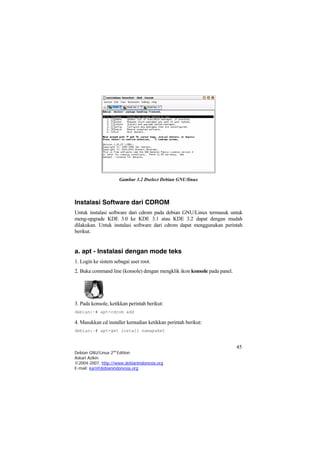Gambar 3.2 Dselect Debian GNU/linux
Instalasi Software dari CDROM
Untuk instalasi software dari cdrom pada debian GNU/Linux termasuk untuk
meng-upgrade KDE 3.0 ke KDE 3.1 atau KDE 3.2 dapat dengan mudah
dilakukan. Untuk instalasi software dari cdrom dapat menggunakan perintah
berikut.
a. apt - Instalasi dengan mode teks
1. Login ke sistem sebagai user root.
2. Buka command line (konsole) dengan mengklik ikon konsole pada panel.
3. Pada konsole, ketikkan perintah berikut:
debian:~# apt-cdrom add
4. Masukkan cd installer kemudian ketikkan perintah berikut:
debian:~# apt-get install namapaket
45
Debian GNU/Linux 2nd
Edition
Askari Azikin
©2004-2007, http://www.debianindonesia.org
E-mail: kari@debianindonesia.org
 