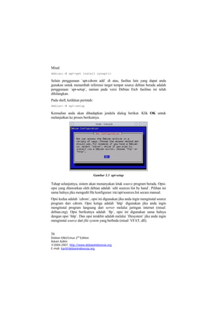 Misal:
debian:~# apt-get install synaptic
Selain penggunaan `apt-cdrom add` di atas, fasiltas lain yang dapat anda
gunakan untuk menambah referensi target tempat source debian berada adalah
penggunaan `apt-setup`, namun pada versi Debian Etch fasilitas ini telah
dihilangkan.
Pada shell, ketikkan perintah:
debian:~# apt-setup
Kemudian anda akan dihadapkan jendela dialog berikut. Klik OK untuk
melanjutkan ke proses berikutnya.
Gambar 3.3 apt-setup
Tahap selanjutnya, sistem akan menanyakan letak source program berada. Opsi-
opsi yang ditawarkan oleh debian adalah `edit sources list by hand`. Pilihan ini
sama halnya jika mengedit file konfigurasi /etc/apt/sources.list secara manual.
Opsi kedua adalah `cdrom`, opsi ini digunakan jika anda ingin menginstal source
program dari cdrom. Opsi ketiga adalah `http` digunakan jika anda ingin
menginstal program langsung dari server melalui jaringan internet (misal:
debian.org). Opsi berikutnya adalah `ftp`, opsi ini digunakan sama halnya
dengan opsi `http`. Dan opsi terakhir adalah melalui `filesystem` jika anda ingin
menginstal source dari file system yang berbeda (misal: VFAT, dll).
56
Debian GNU/Linux 2nd
Edition
Askari Azikin
©2004-2007, http://www.debianindonesia.org
E-mail: kari@debianindonesia.org
 