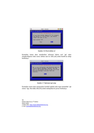Gambar 3.6 Check debian cd
Kemudian sistem akan memberikan informasi bahwa tool `apt` akan
mengkonfigurasi letak source debian saat ini. Klik [ok] untuk beralih ke tahap
berikutnya.
Gambar 3.7 Informasi apt-setup
Kemudian sistem akan menanyakan kembali apakah anda ingin menambah `apt
source` lagi. Jika tidak, klik [No] untuk melanjutkan ke proses berikutnya.
58
Debian GNU/Linux 2nd
Edition
Askari Azikin
©2004-2007, http://www.debianindonesia.org
E-mail: kari@debianindonesia.org
 