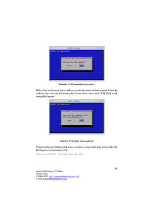 Gambar 3.8 Penambahan apt source
Pada tahap selanjutnya sistem debian memberikan opsi update sekuriti debian ke
website http://security.debian.org demi keamanan sistem anda. Klik [No] untuk
mengakhiri proses.
Gambar 3.9 Update sistem sekuriti
Untuk melihat perubahan letak source program yanga anda akan instal, buka file
konfigurasi /etc/apt/sources.list.
debian:~# mcedit /etc/apt/sources.list
45
Debian GNU/Linux 2nd
Edition
Askari Azikin
©2004-2007, http://www.debianindonesia.org
E-mail: kari@debianindonesia.org
 