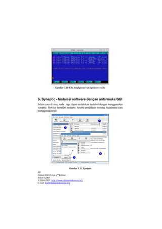 Gambar 3.10 File konfigurasi /etc/apt/sources.list
b. Synaptic - Instalasi software dengan antarmuka GUI
Selain cara di atas, anda juga dapat melakukan instalasi dengan menggunakan
synaptic. Berikut tampilan synaptic beserta penjelasan tentang bagaimana cara
menggunakannya:
Gambar 3.11 Synaptic
60
Debian GNU/Linux 2nd
Edition
Askari Azikin
©2004-2007, http://www.debianindonesia.org
E-mail: kari@debianindonesia.org
 